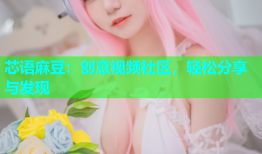 芯语麻豆：创意视频社区，轻松分享与发现