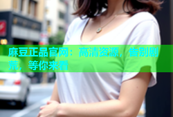 麻豆正品官网：高清资源，告别剧荒，等你来看