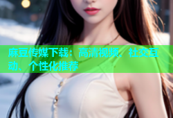 麻豆传媒下载：高清视频、社交互动、个性化推荐