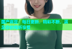 国产麻豆：每日更新，精彩不断，满足你的视听享受