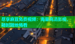 尽享麻豆免费视频：海量高清影视，随时随地畅看