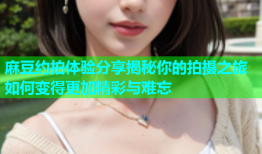 麻豆约拍体验分享揭秘你的拍摄之旅如何变得更加精彩与难忘