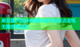 麻豆国产丝袜视频精选平台高清流畅无限观看体验