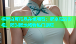 探索麻豆精品在线观看：尽享高清影视，随时随地畅看热门剧集