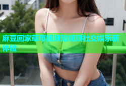 麻豆回家草莓视频短视频社交娱乐新体验