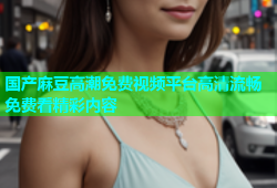 国产麻豆高潮免费视频平台高清流畅免费看精彩内容