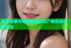 麻豆冻果传媒视频高清无广告极速观看平台