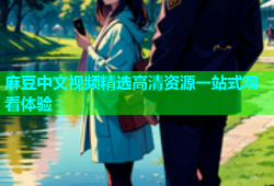 麻豆中文视频精选高清资源一站式观看体验