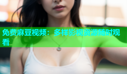 免费麻豆视频：多样影视资源随时观看