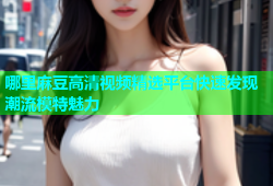 哪里麻豆高清视频精选平台快速发现潮流模特魅力