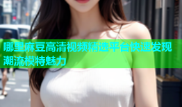 哪里麻豆高清视频精选平台快速发现潮流模特魅力
