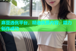 麻豆选优平台，精选优质内容，助力创作成功