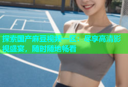 探索国产麻豆视频一区：尽享高清影视盛宴，随时随地畅看