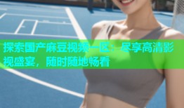 探索国产麻豆视频一区：尽享高清影视盛宴，随时随地畅看