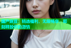 国产麻豆：精选福利，无限畅享，即刻释放你的激情
