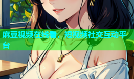 麻豆视频在线看，短视频社交互动平台
