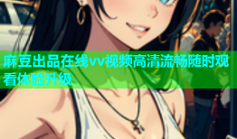 麻豆出品在线vv视频高清流畅随时观看体验升级