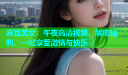 麻豆美女：午夜高清视频，解密福利，一键享受激情与快乐