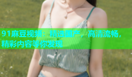 91麻豆视频：精选国产，高清流畅，精彩内容等你发现