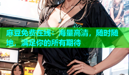 麻豆免费在线：海量高清，随时随地，满足你的所有期待
