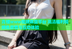 青楼www视频麻豆平台 高清福利视频免费看与互动体验