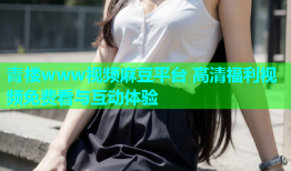 青楼www视频麻豆平台 高清福利视频免费看与互动体验