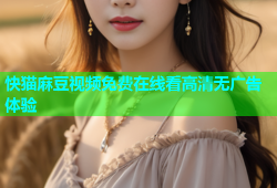 快猫麻豆视频免费在线看高清无广告体验