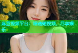 麻豆视频平台：精选短视频，尽享娱乐