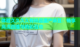体验久久久久有精品国产麻豆：畅享高清直播与精彩互动