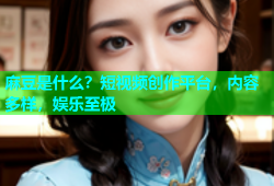 麻豆是什么？短视频创作平台，内容多样，娱乐至极