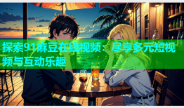 探索91麻豆在线视频：尽享多元短视频与互动乐趣