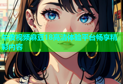 午夜视频麻豆18高清体验平台畅享精彩内容