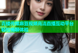 青楼传媒麻豆视频高清直播互动平台轻松畅聊体验