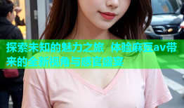 探索未知的魅力之旅 体验麻豆av带来的全新视角与感官盛宴