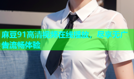 麻豆91高清视频在线播放，尽享无广告流畅体验