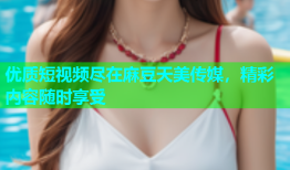 优质短视频尽在麻豆天美传媒，精彩内容随时享受