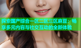 探索国产综合一区二区三区麻豆：畅享多元内容与社交互动的全新体验