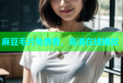 麻豆毛片免费看，高清在线播放