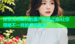 探索无尽魅力的国产精品之旅 让你领略不一样的视听盛宴