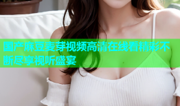 国产麻豆麦芽视频高清在线看精彩不断尽享视听盛宴