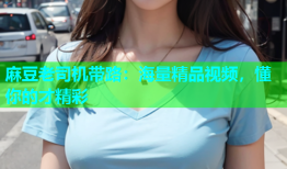 麻豆老司机带路：海量精品视频，懂你的才精彩