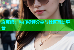 麻豆吧：热门视频分享与社区互动平台
