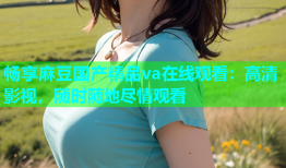 畅享麻豆国产精品va在线观看：高清影视，随时随地尽情观看
