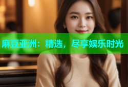 麻豆亚洲：精选，尽享娱乐时光