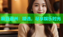 麻豆亚洲：精选，尽享娱乐时光