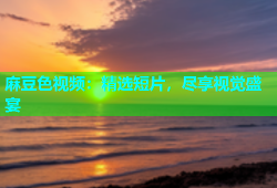 麻豆色视频：精选短片，尽享视觉盛宴