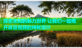 探索未知的魅力世界 让我们一起揭开麻豆视频的神秘面纱
