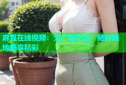 麻豆在线视频：无广告高清，随时随地畅享精彩