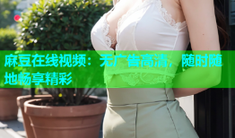 麻豆在线视频：无广告高清，随时随地畅享精彩