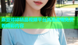 麻豆婷婷精品视频平台高清流畅免费看精彩内容